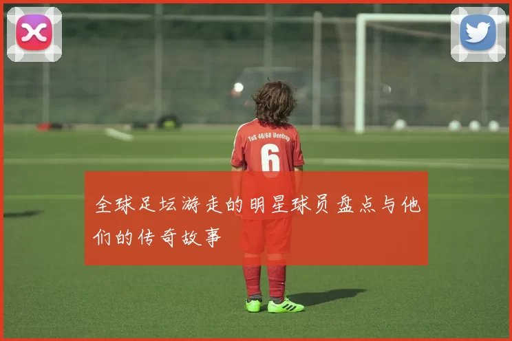 全球足坛游走的明星球员盘点与他们的传奇故事