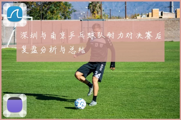 深圳与南京乒乓球队耐力对决赛后复盘分析与总结