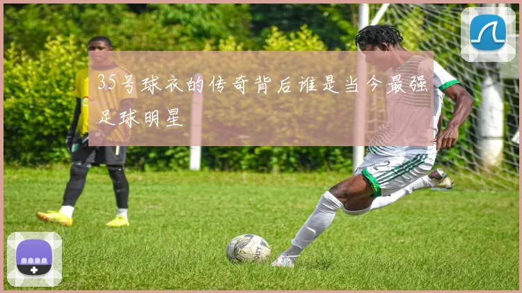 35号球衣的传奇背后谁是当今最强足球明星