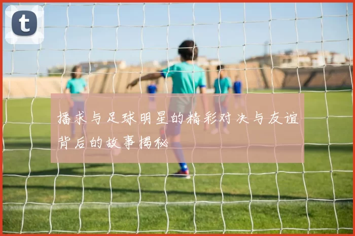 播求与足球明星的精彩对决与友谊背后的故事揭秘