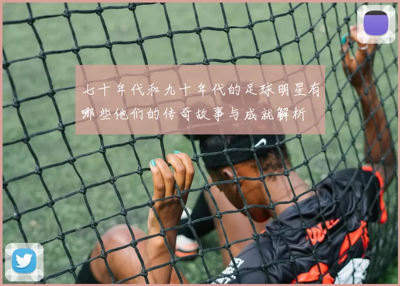 七十年代和九十年代的足球明星有哪些他们的传奇故事与成就解析
