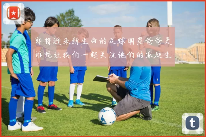 即将迎来新生命的足球明星爸爸是谁呢让我们一起关注他们的家庭生活