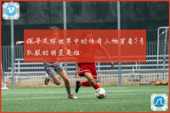 探寻足球世界中的传奇人物穿着5号队服的明星是谁