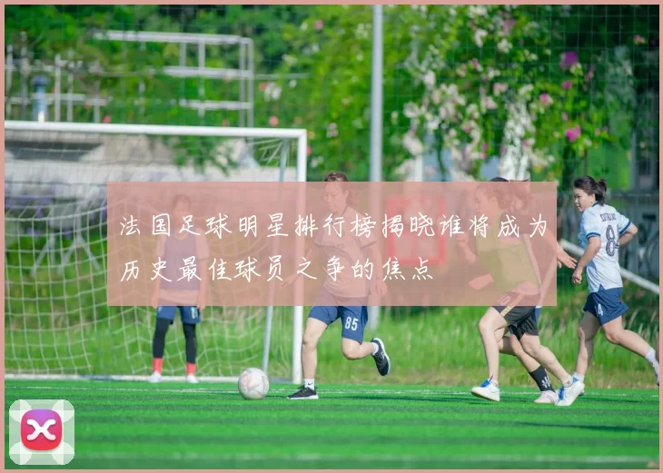 法国足球明星排行榜揭晓谁将成为历史最佳球员之争的焦点