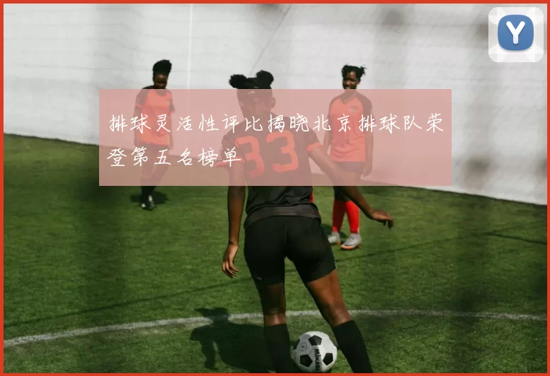 排球灵活性评比揭晓北京排球队荣登第五名榜单