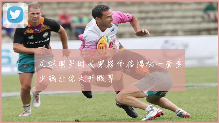 足球明星时尚穿搭价格揭秘一套多少钱让你大开眼界