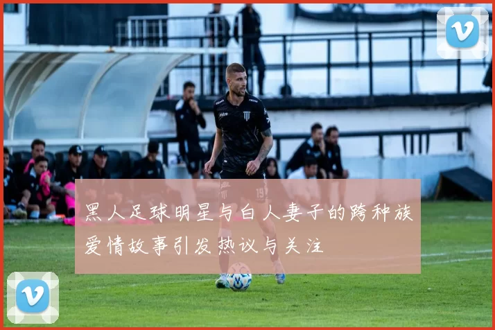 黑人足球明星与白人妻子的跨种族爱情故事引发热议与关注