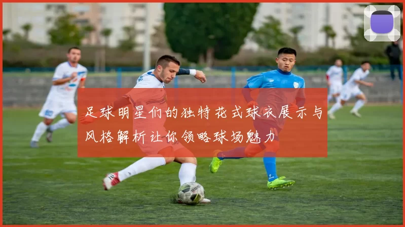 足球明星们的独特花式球衣展示与风格解析让你领略球场魅力