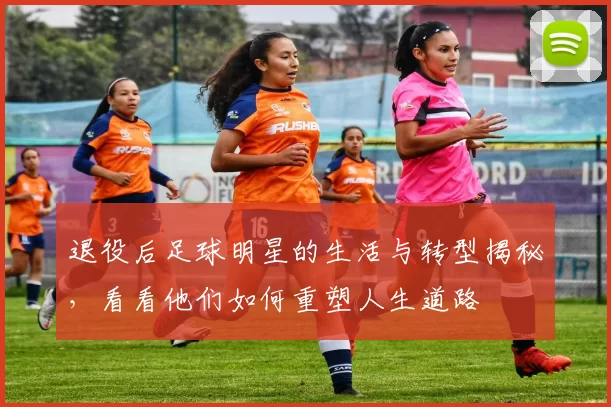 退役后足球明星的生活与转型揭秘，看看他们如何重塑人生道路