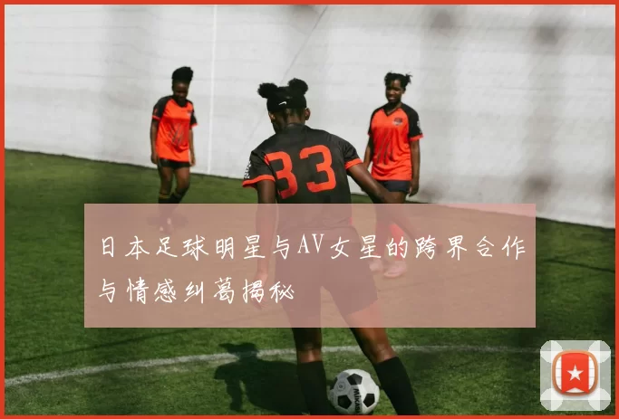 日本足球明星与AV女星的跨界合作与情感纠葛揭秘