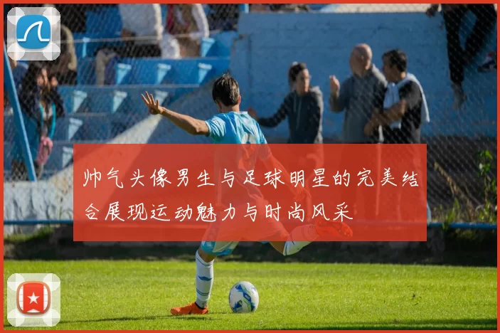 帅气头像男生与足球明星的完美结合展现运动魅力与时尚风采