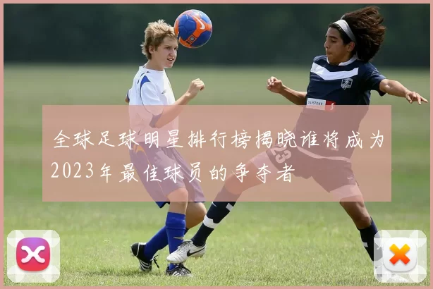 全球足球明星排行榜揭晓谁将成为2023年最佳球员的争夺者