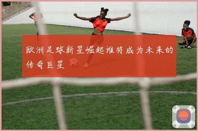 欧洲足球新星崛起谁将成为未来的传奇巨星