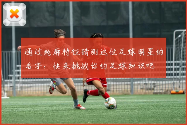 通过轮廓特征猜测这位足球明星的名字，快来挑战你的足球知识吧