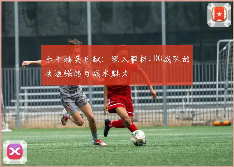 和平精英巨献：深入解析JDG战队的快速崛起与战术魅力