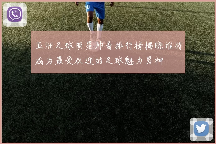 亚洲足球明星帅哥排行榜揭晓谁将成为最受欢迎的足球魅力男神