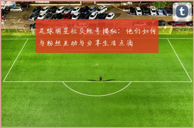 足球明星社交账号揭秘：他们如何与粉丝互动与分享生活点滴