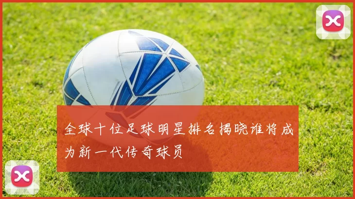 全球十位足球明星排名揭晓谁将成为新一代传奇球员