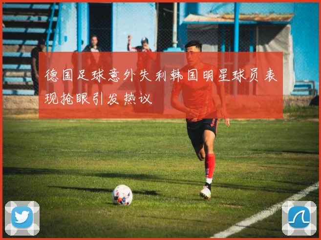 德国足球意外失利韩国明星球员表现抢眼引发热议