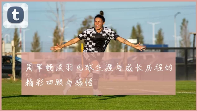 周军畅谈羽毛球生涯与成长历程的精彩回顾与感悟