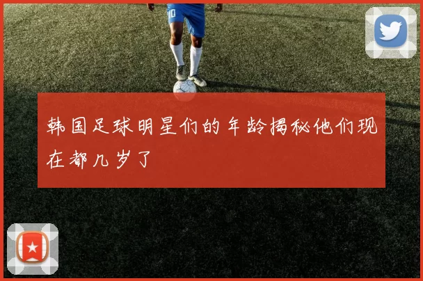 韩国足球明星们的年龄揭秘他们现在都几岁了